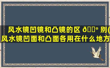 风水镜凹镜和凸镜的区 💮 别(风水镜凹面和凸面各用在什么地方)